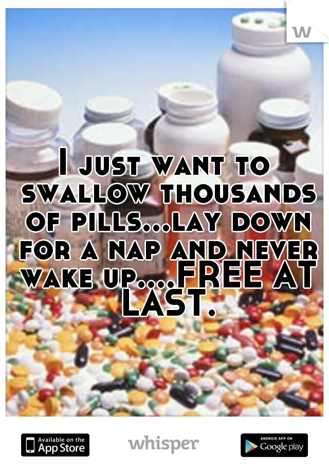 I just want to swallow thousands of pills...lay down for a nap and never wake up....FREE AT LAST.