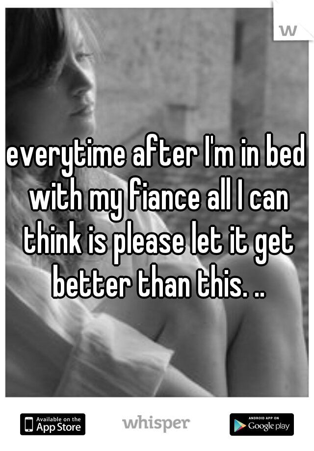 everytime after I'm in bed with my fiance all I can think is please let it get better than this. ..