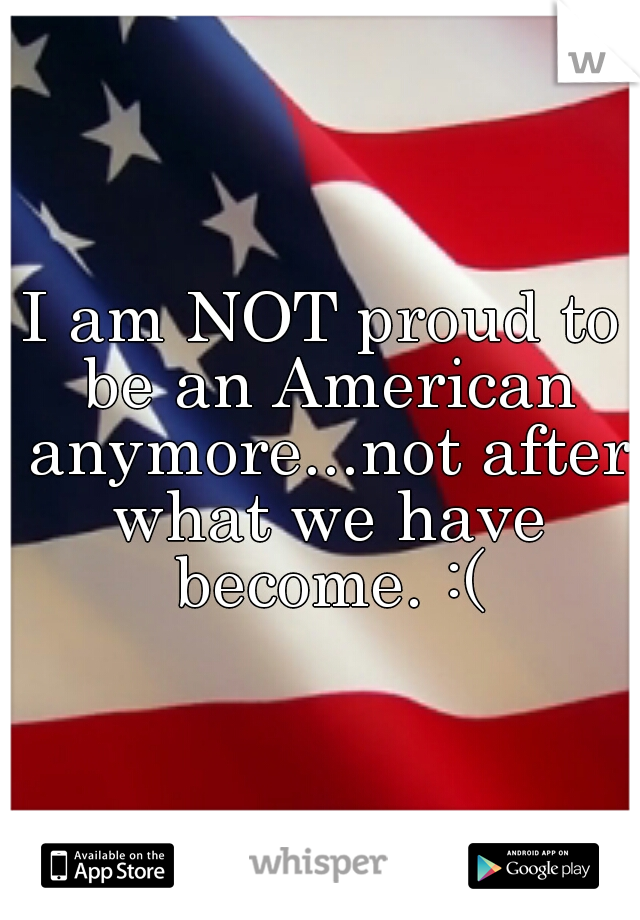 I am NOT proud to be an American anymore...not after what we have become. :(