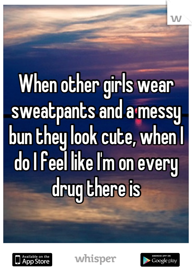 When other girls wear sweatpants and a messy bun they look cute, when I do I feel like I'm on every drug there is