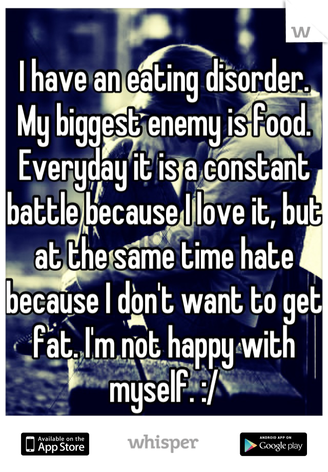 I have an eating disorder. My biggest enemy is food. Everyday it is a constant battle because I love it, but at the same time hate because I don't want to get fat. I'm not happy with myself. :/