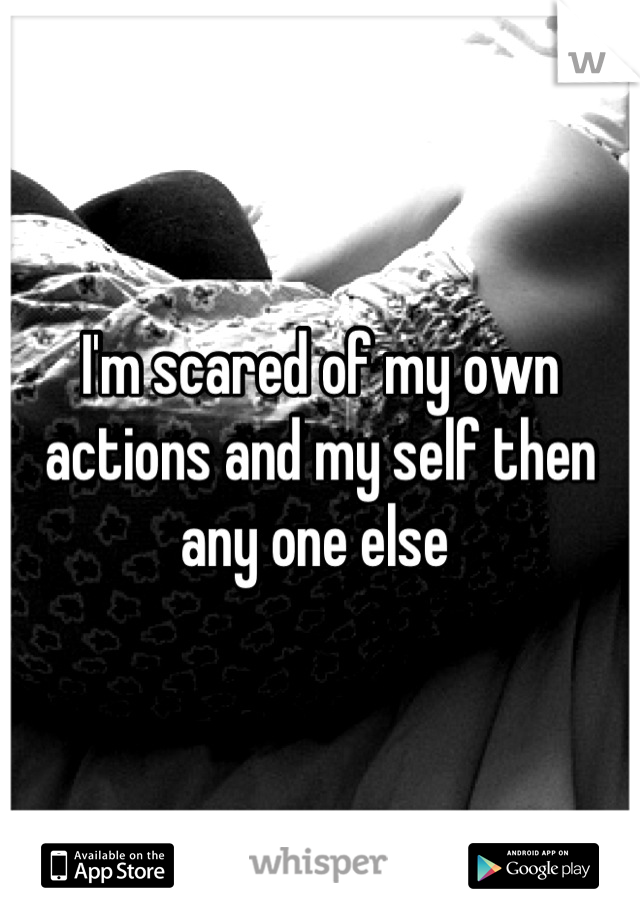 I'm scared of my own actions and my self then any one else 