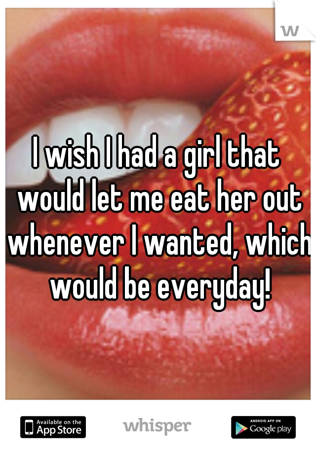 I wish I had a girl that would let me eat her out whenever I wanted, which would be everyday!