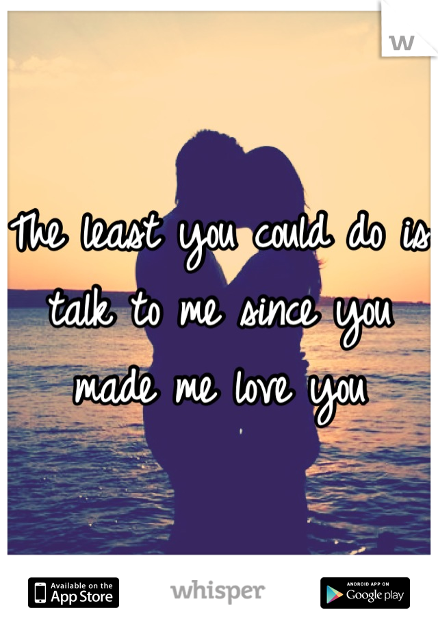 The least you could do is talk to me since you made me love you