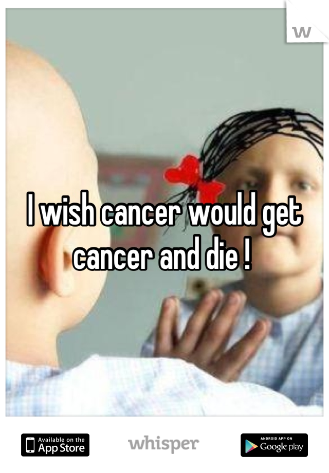 I wish cancer would get cancer and die ! 