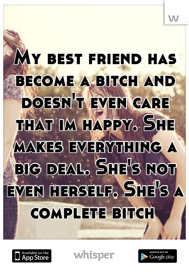 My best friend has become a bitch and doesn't even care that im happy. She makes everything a big deal. She's not even herself. She's a complete bitch 