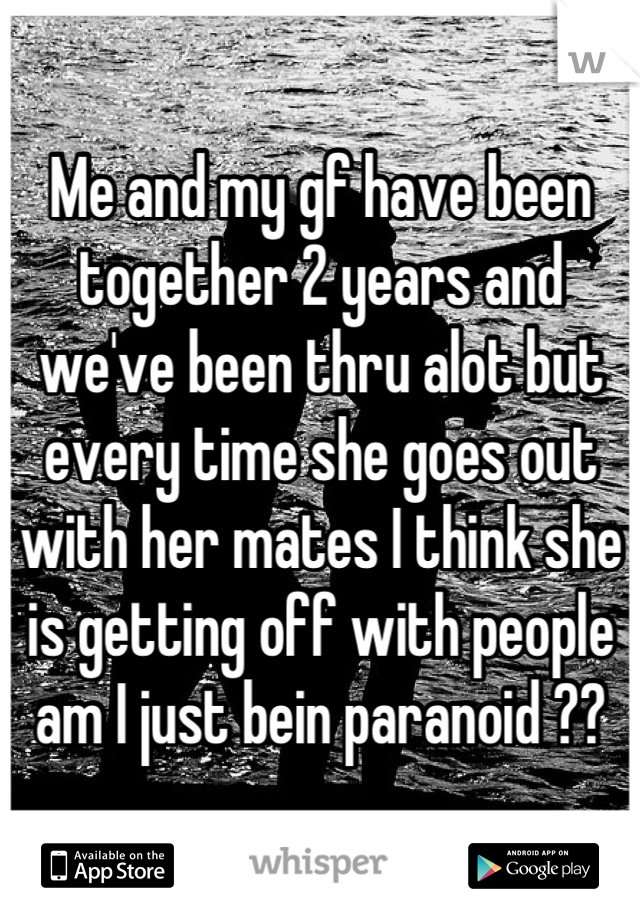 Me and my gf have been together 2 years and we've been thru alot but every time she goes out with her mates I think she is getting off with people am I just bein paranoid ??