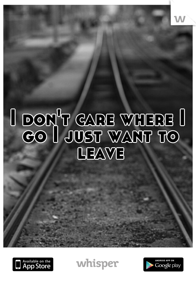 I don't care where I go I just want to leave