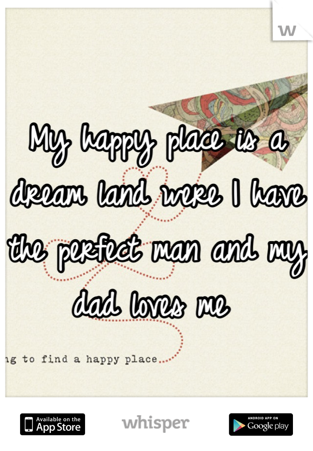 My happy place is a dream land were I have the perfect man and my dad loves me 