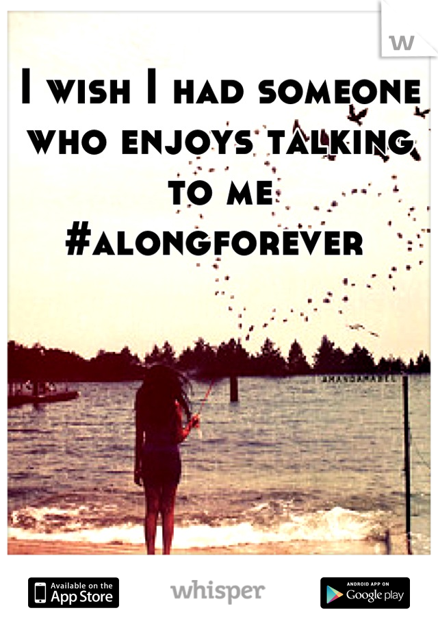 I wish I had someone who enjoys talking      to me 
#alongforever 