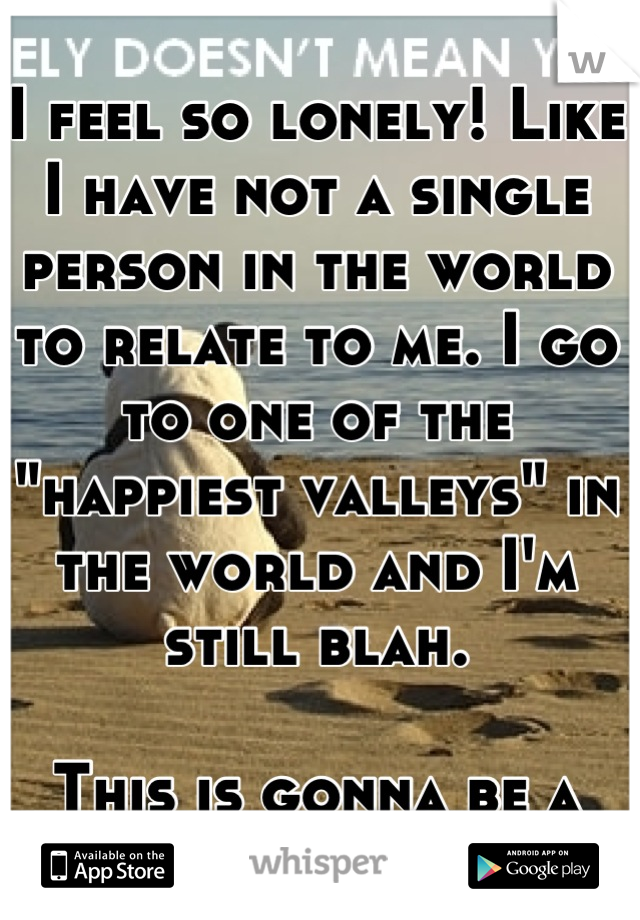 I feel so lonely! Like I have not a single person in the world to relate to me. I go to one of the "happiest valleys" in the world and I'm still blah.

This is gonna be a rough year.