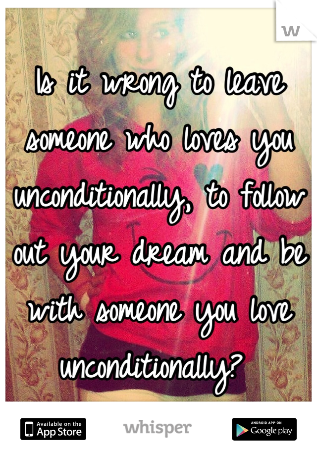 Is it wrong to leave someone who loves you unconditionally, to follow out your dream and be with someone you love unconditionally? 