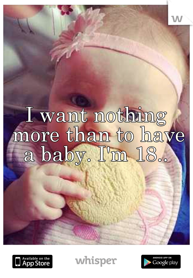 I want nothing more than to have a baby. I'm 18.. 