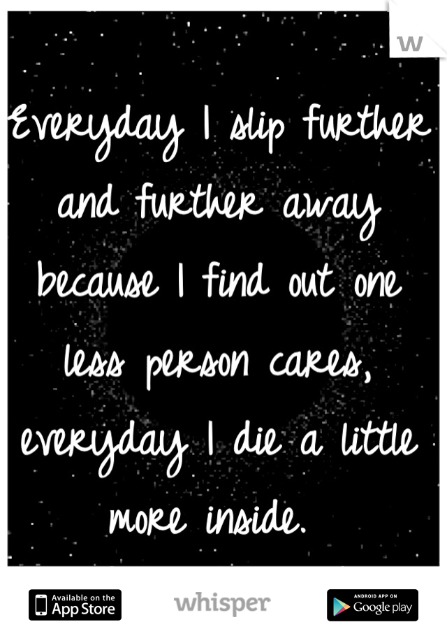 Everyday I slip further and further away because I find out one less person cares, everyday I die a little more inside. 