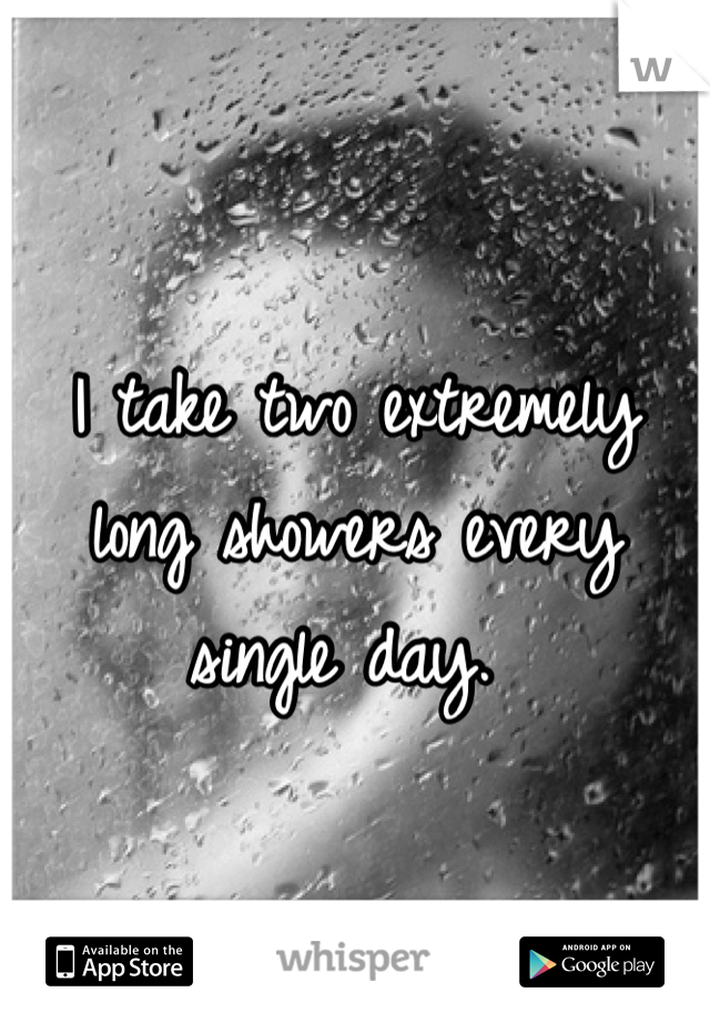 I take two extremely long showers every single day. 