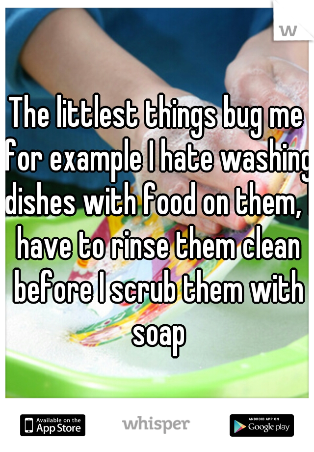 The littlest things bug me for example I hate washing dishes with food on them, I have to rinse them clean before I scrub them with soap