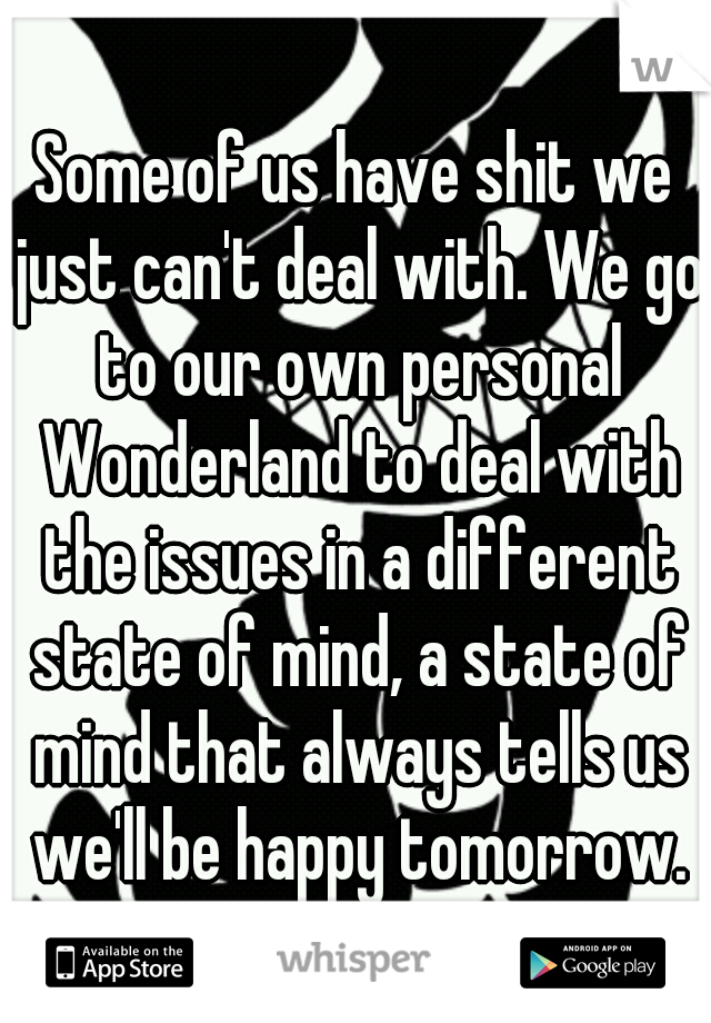 Some of us have shit we just can't deal with. We go to our own personal Wonderland to deal with the issues in a different state of mind, a state of mind that always tells us we'll be happy tomorrow.