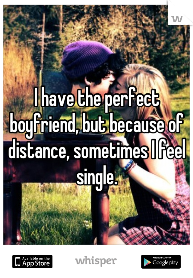 I have the perfect boyfriend, but because of distance, sometimes I feel single.