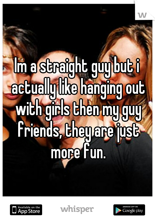 Im a straight guy but i actually like hanging out with girls then my guy friends, they are just more fun.