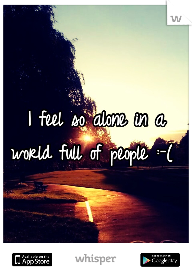 I feel so alone in a world full of people :-( 