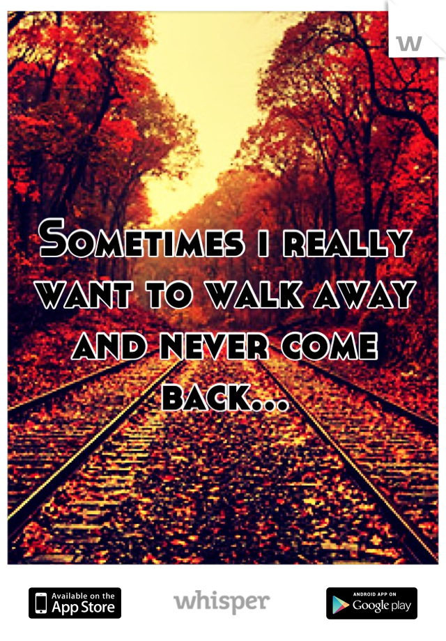 Sometimes i really want to walk away and never come back...