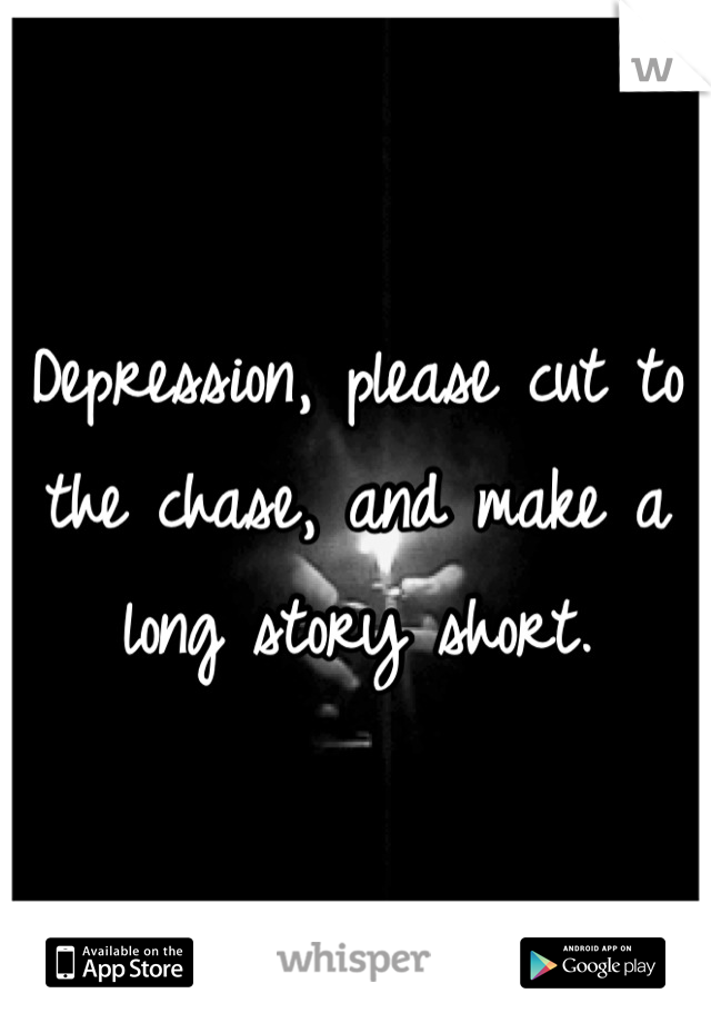 Depression, please cut to the chase, and make a long story short.