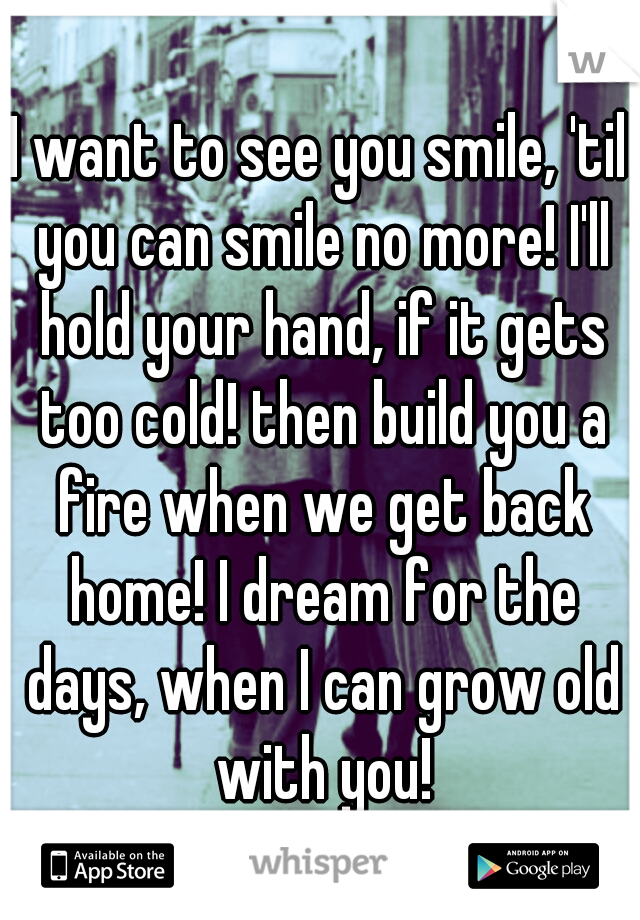 I want to see you smile, 'til you can smile no more! I'll hold your hand, if it gets too cold! then build you a fire when we get back home! I dream for the days, when I can grow old with you!