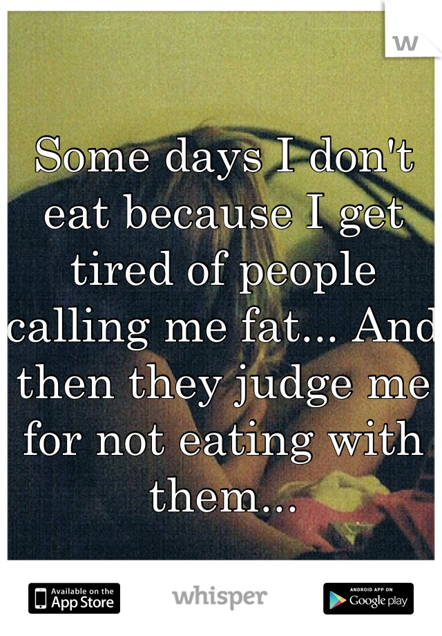 Some days I don't eat because I get tired of people calling me fat... And then they judge me for not eating with them...