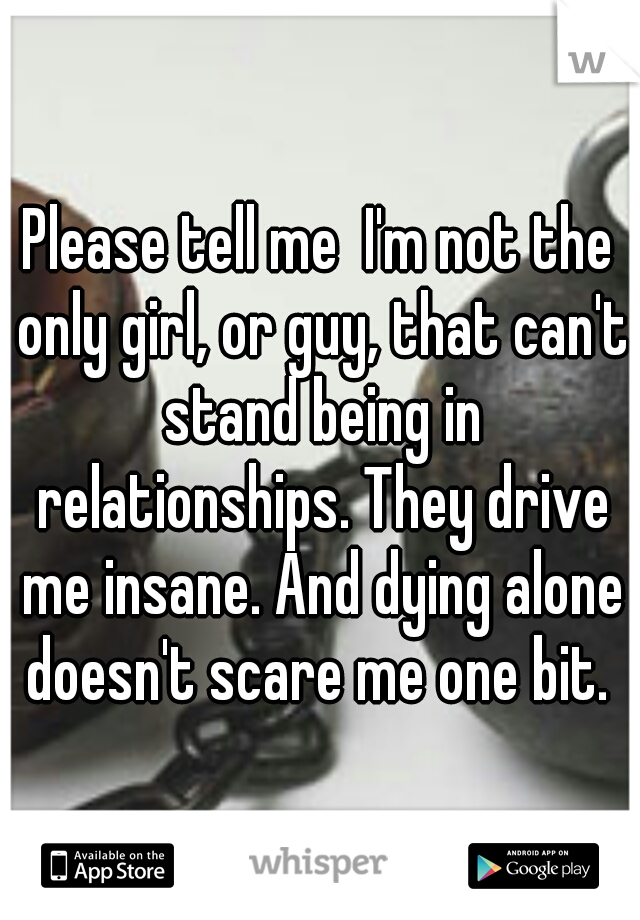 Please tell me  I'm not the only girl, or guy, that can't stand being in relationships. They drive me insane. And dying alone doesn't scare me one bit. 