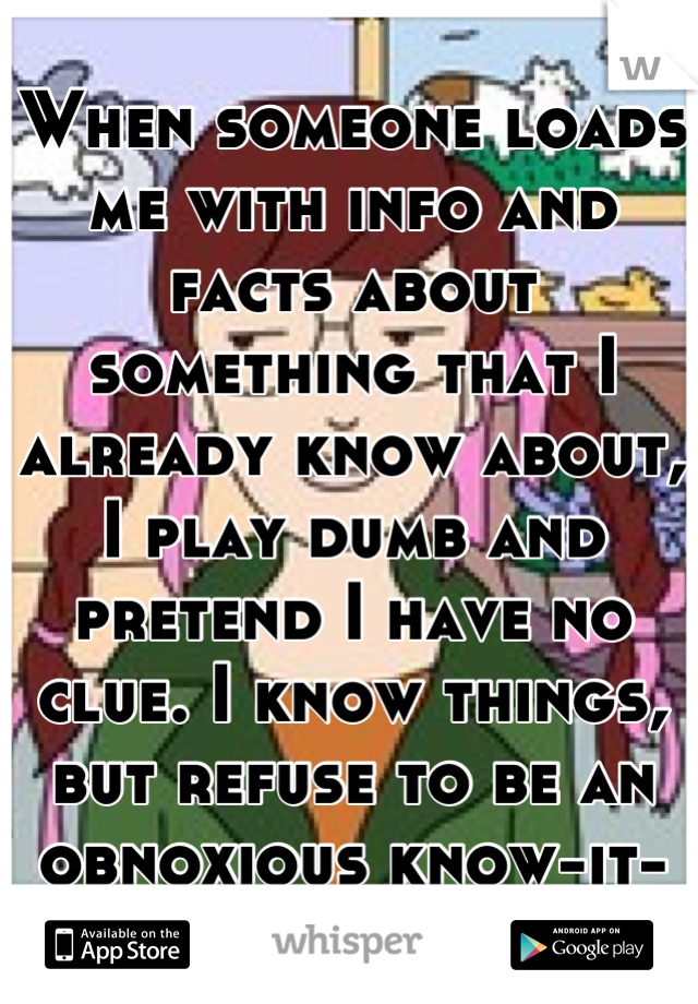 When someone loads me with info and facts about something that I already know about, I play dumb and pretend I have no clue. I know things, but refuse to be an obnoxious know-it-all, so I pretend.