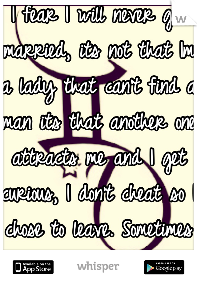 I fear I will never get married, its not that Im a lady that can't find a man its that another one attracts me and I get curious, I don't cheat so I chose to leave. Sometimes I feel selfish.