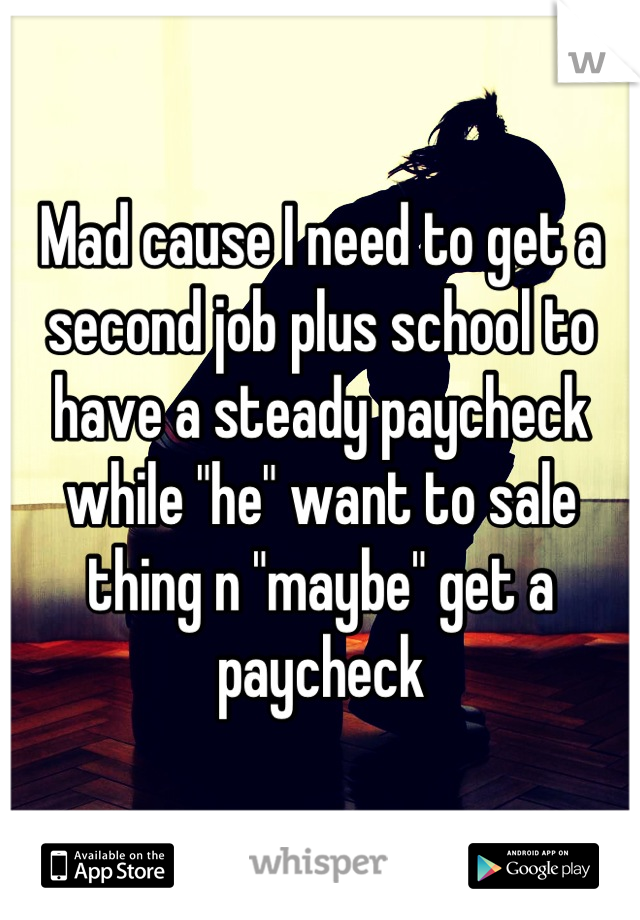 Mad cause I need to get a second job plus school to have a steady paycheck while "he" want to sale thing n "maybe" get a paycheck