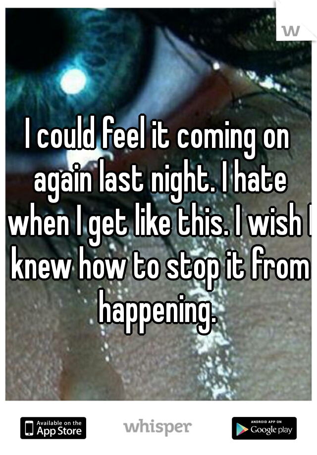 I could feel it coming on again last night. I hate when I get like this. I wish I knew how to stop it from happening. 