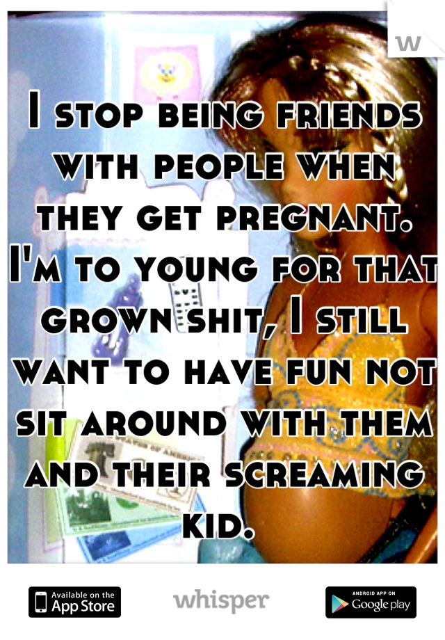 I stop being friends with people when they get pregnant. I'm to young for that grown shit, I still want to have fun not sit around with them and their screaming kid. 