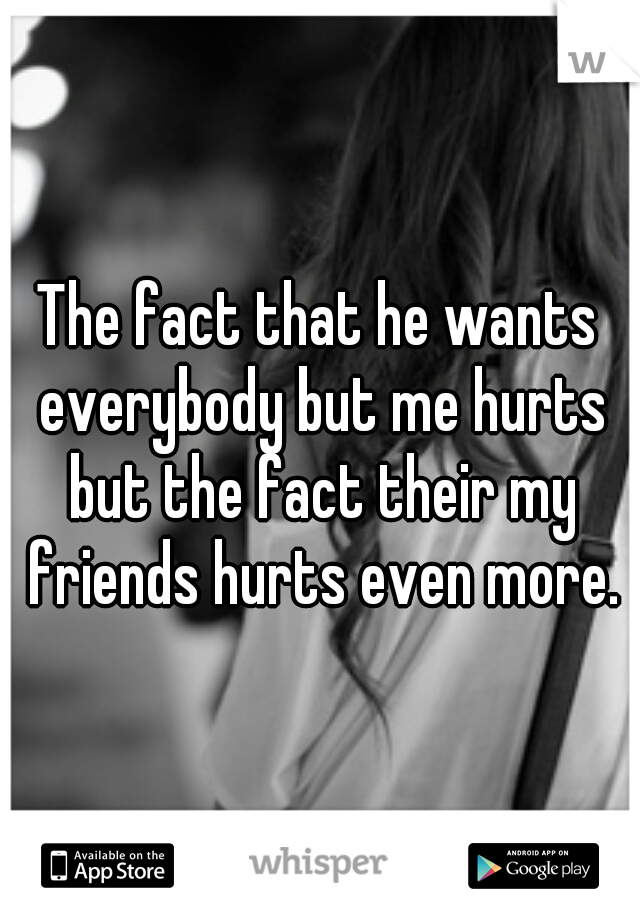 The fact that he wants everybody but me hurts but the fact their my friends hurts even more.