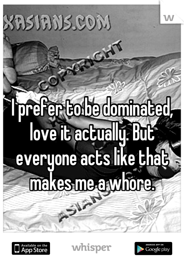 I prefer to be dominated, love it actually. But everyone acts like that makes me a whore.