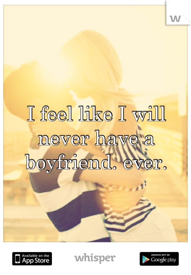 I feel like I will never have a boyfriend. ever.