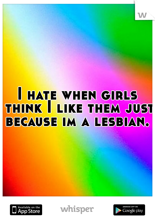 I hate when girls think I like them just because im a lesbian. 