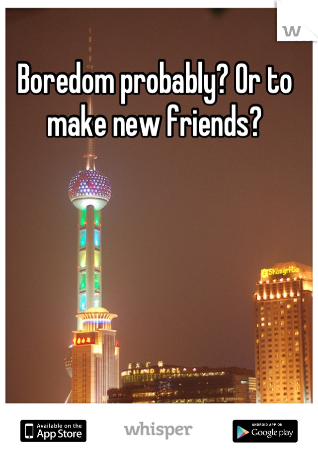 Boredom probably? Or to make new friends?