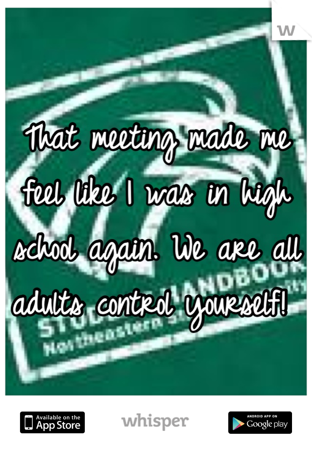 That meeting made me feel like I was in high school again. We are all adults control yourself! 