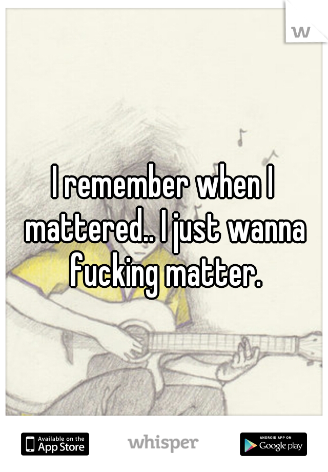 I remember when I mattered.. I just wanna fucking matter.