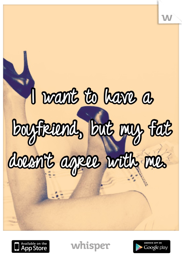 I want to have a boyfriend, but my fat doesn't agree with me. 