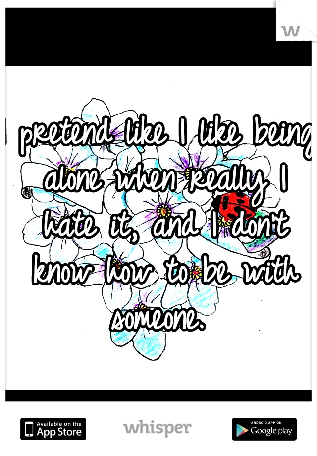 I pretend like I like being alone when really I hate it, and I don't know how to be with someone. 