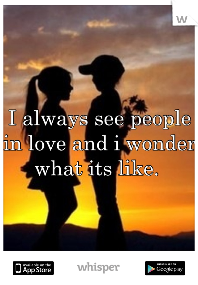 I always see people in love and i wonder what its like. 