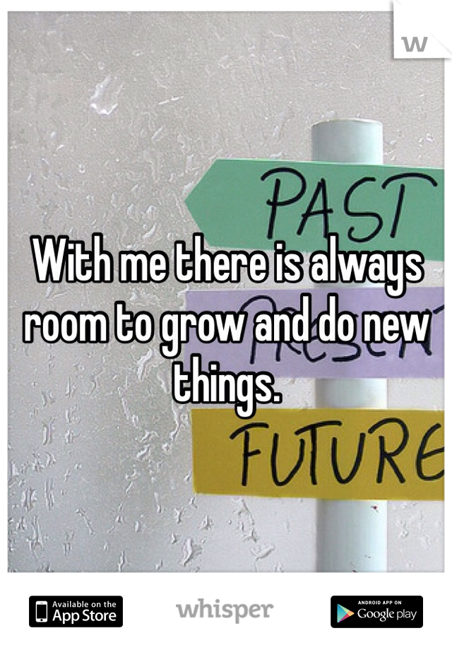 With me there is always room to grow and do new things. 
