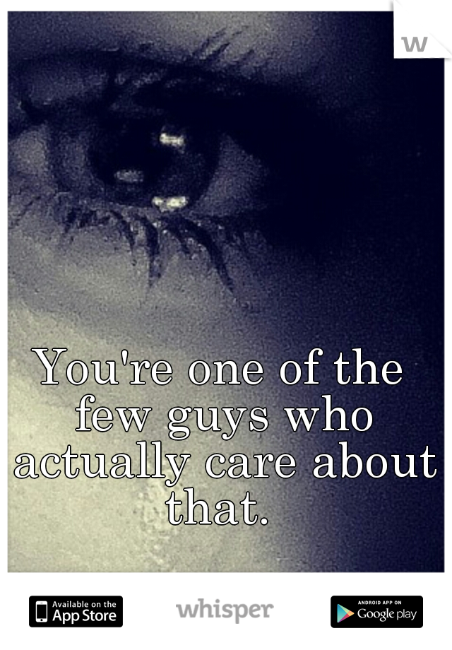 You're one of the few guys who actually care about that. 