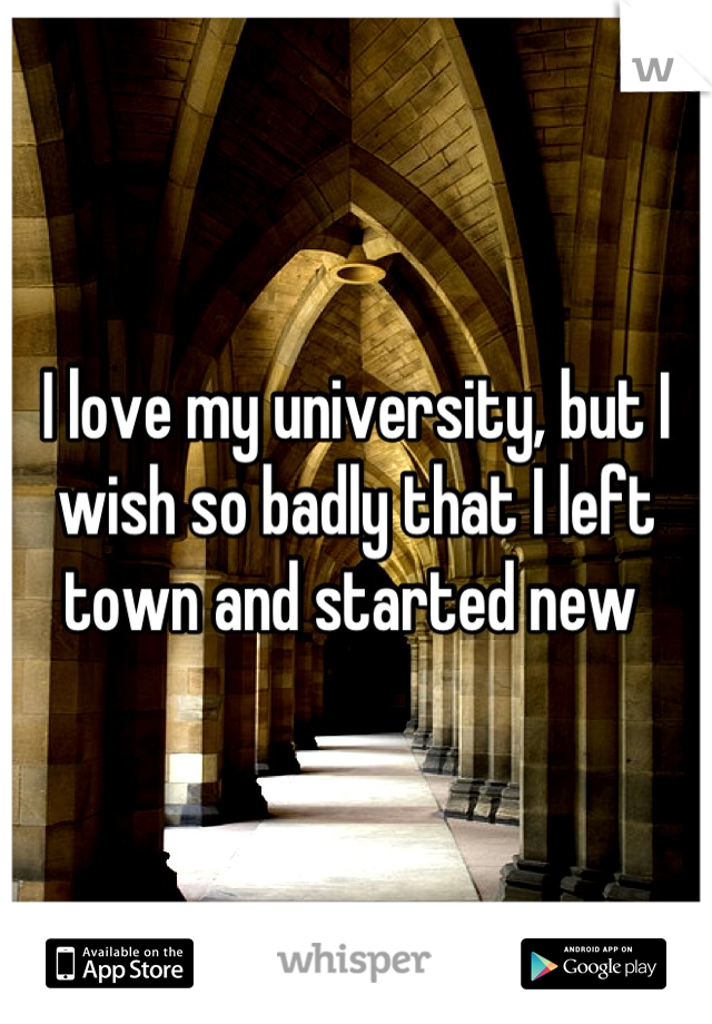 I love my university, but I wish so badly that I left town and started new 