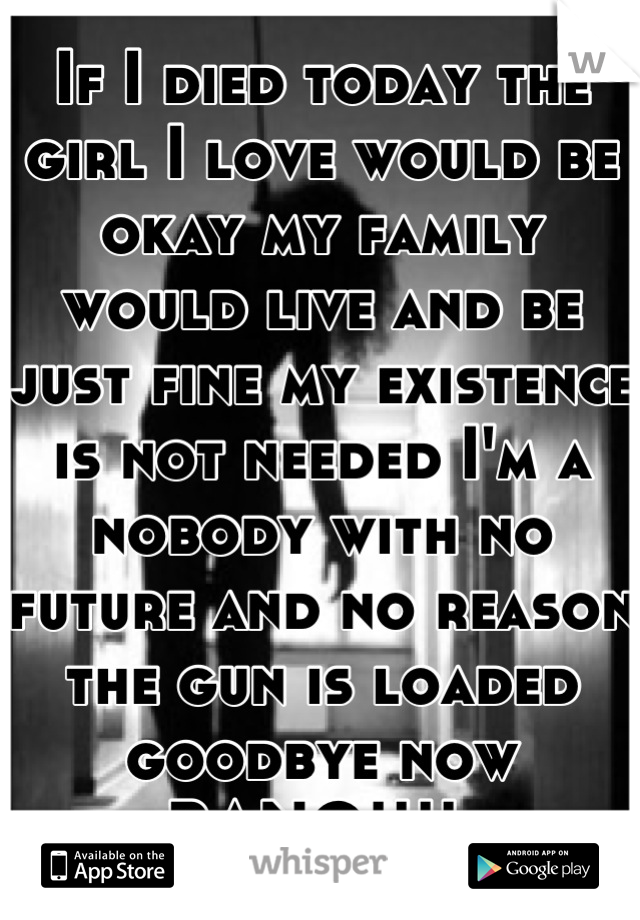 If I died today the girl I love would be okay my family would live and be just fine my existence is not needed I'm a nobody with no future and no reason the gun is loaded goodbye now BANG!!!! 