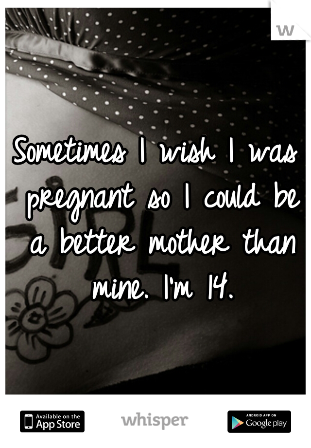 Sometimes I wish I was pregnant so I could be a better mother than mine. I'm 14.