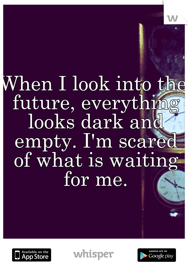 When I look into the future, everything looks dark and empty. I'm scared of what is waiting for me.